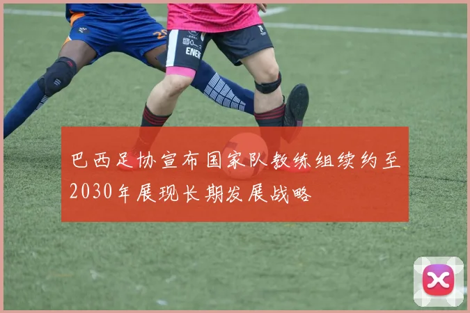 巴西足协宣布国家队教练组续约至2030年展现长期发展战略