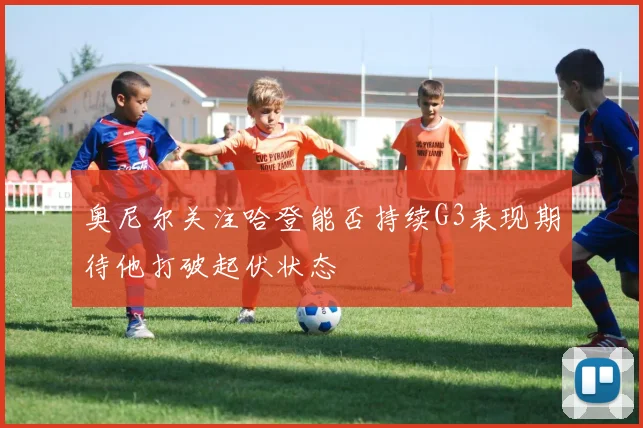 奥尼尔关注哈登能否持续G3表现期待他打破起伏状态