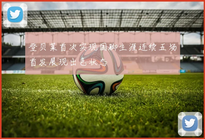 登贝莱首次实现国脚生涯连续五场首发展现出色状态