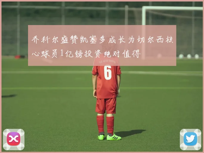 乔科尔盛赞凯塞多成长为切尔西核心球员1亿镑投资绝对值得