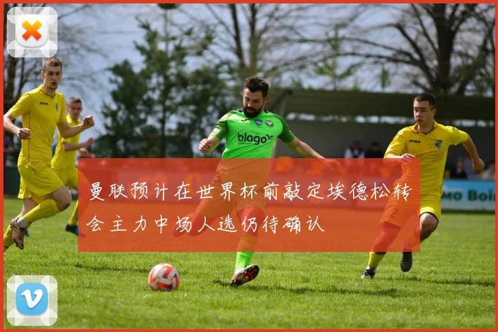 曼联预计在世界杯前敲定埃德松转会主力中场人选仍待确认
