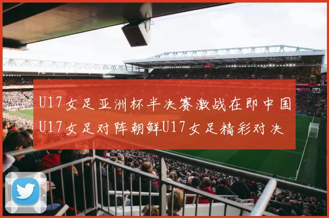 U17女足亚洲杯半决赛激战在即中国U17女足对阵朝鲜U17女足精彩对决即将开启