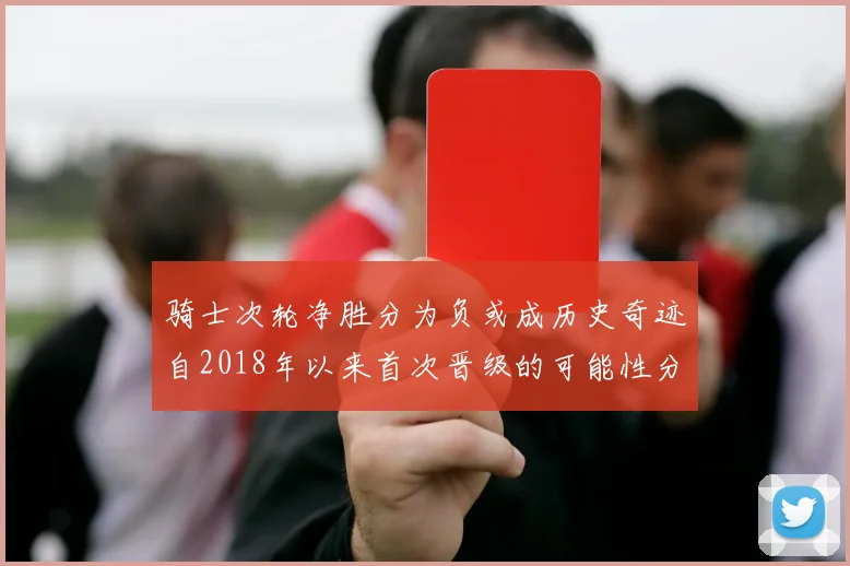 骑士次轮净胜分为负或成历史奇迹自2018年以来首次晋级的可能性分析