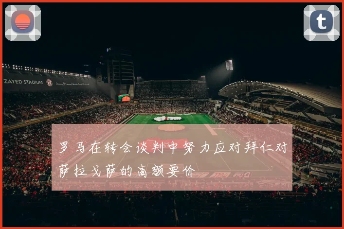 罗马在转会谈判中努力应对拜仁对萨拉戈萨的高额要价