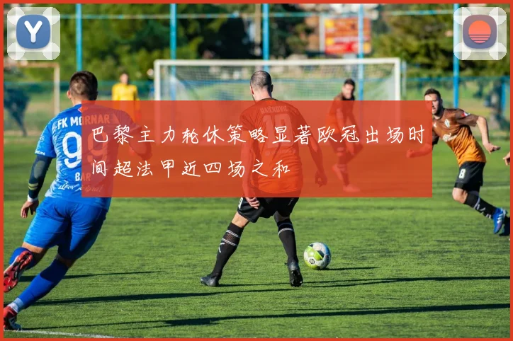 巴黎主力轮休策略显著欧冠出场时间超法甲近四场之和
