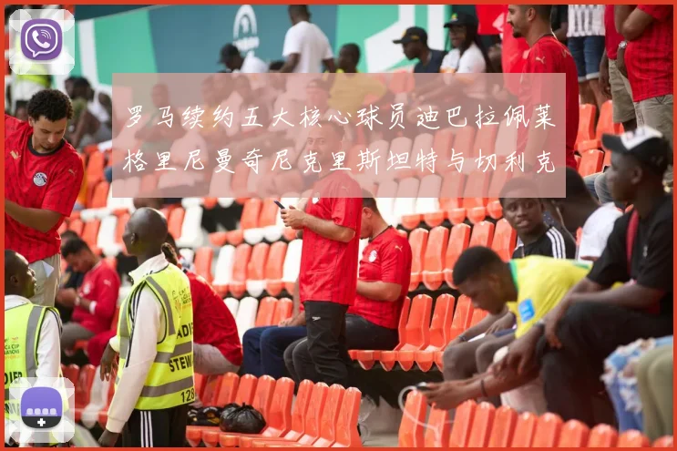 罗马续约五大核心球员迪巴拉佩莱格里尼曼奇尼克里斯坦特与切利克共创未来