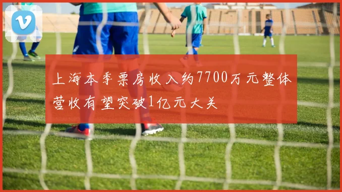 上海本季票房收入约7700万元整体营收有望突破1亿元大关