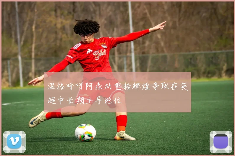 温格呼吁阿森纳重拾辉煌争取在英超中长期主导地位