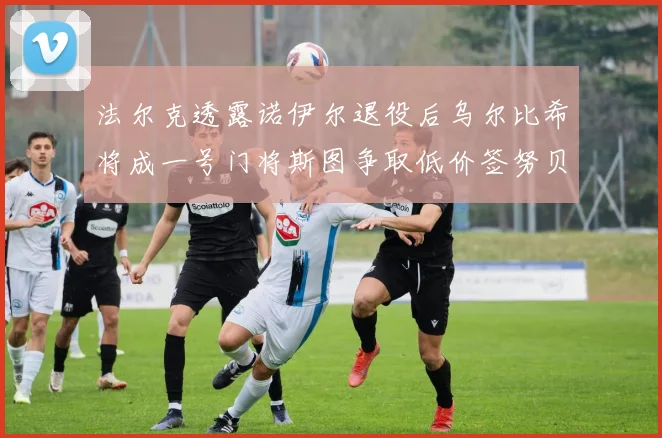 法尔克透露诺伊尔退役后乌尔比希将成一号门将斯图争取低价签努贝尔