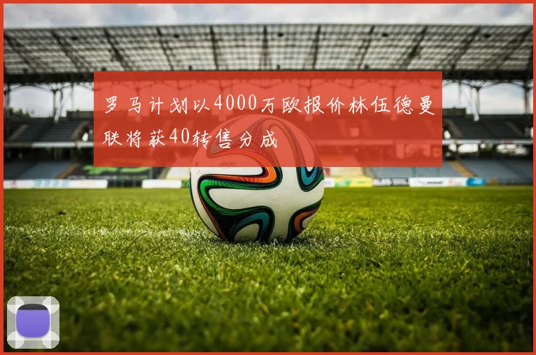 罗马计划以4000万欧报价林伍德曼联将获40转售分成