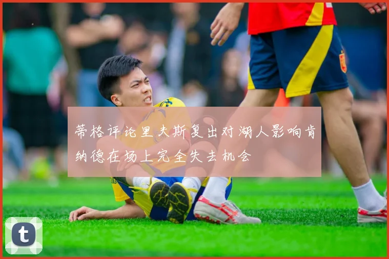 蒂格评论里夫斯复出对湖人影响肯纳德在场上完全失去机会