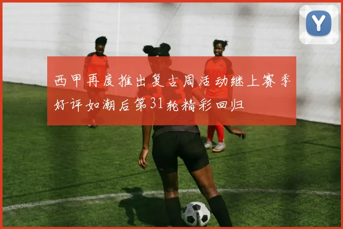 西甲再度推出复古周活动继上赛季好评如潮后第31轮精彩回归