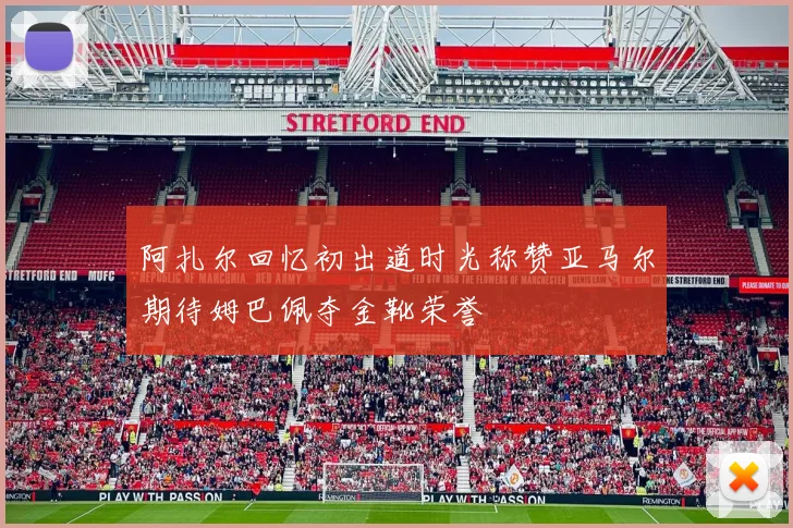 阿扎尔回忆初出道时光称赞亚马尔期待姆巴佩夺金靴荣誉