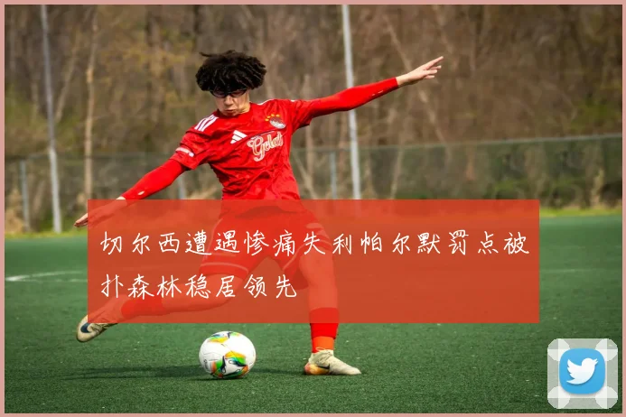 切尔西遭遇惨痛失利帕尔默罚点被扑森林稳居领先