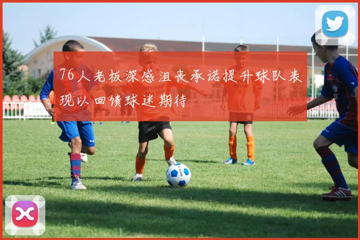 76人老板深感沮丧承诺提升球队表现以回馈球迷期待