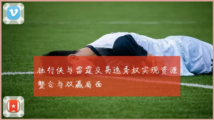 独行侠与雷霆交易选秀权实现资源整合与双赢局面