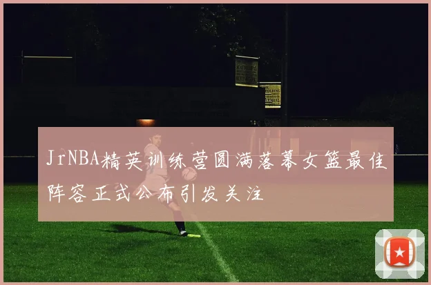 JrNBA精英训练营圆满落幕女篮最佳阵容正式公布引发关注