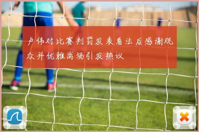 卢伟对比赛判罚发表看法后感谢观众并优雅离场引发热议