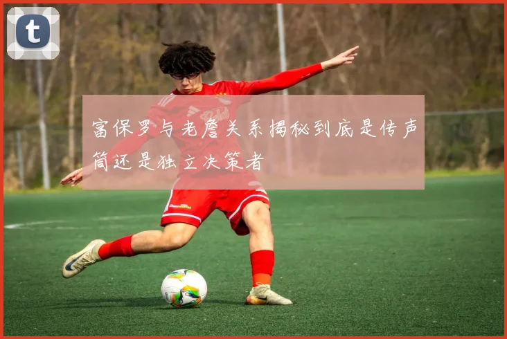 富保罗与老詹关系揭秘到底是传声筒还是独立决策者