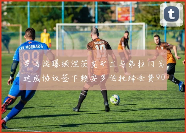 罗马诺曝顿涅茨克矿工与弗拉门戈达成协议签下赖安罗伯托转会费900万欧元