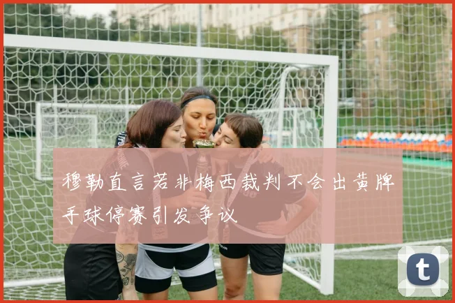 穆勒直言若非梅西裁判不会出黄牌手球停赛引发争议