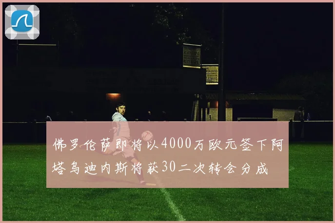 佛罗伦萨即将以4000万欧元签下阿塔乌迪内斯将获30二次转会分成