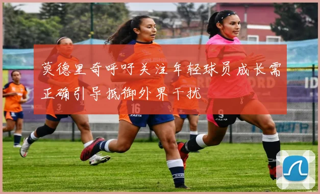 莫德里奇呼吁关注年轻球员成长需正确引导抵御外界干扰