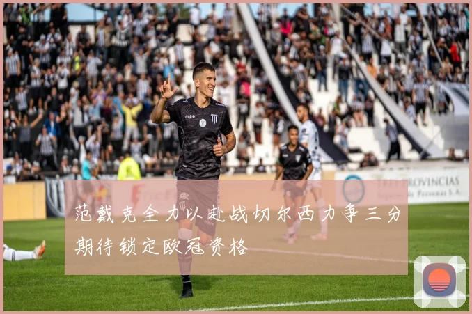 范戴克全力以赴战切尔西力争三分期待锁定欧冠资格