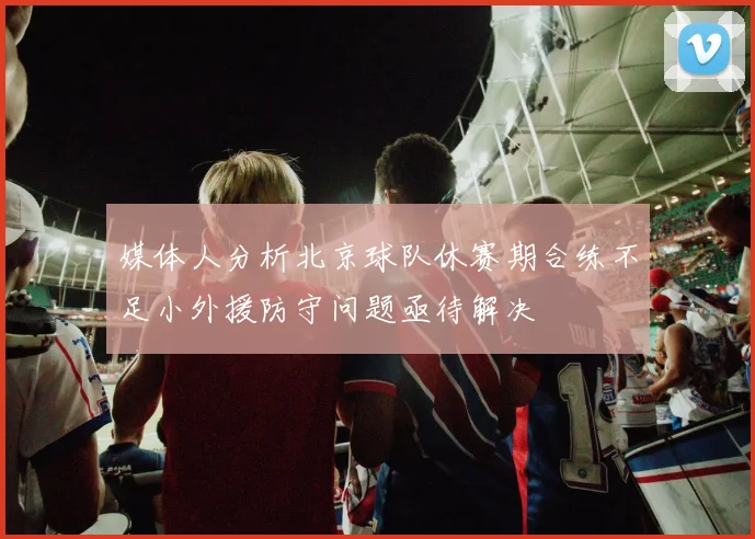 媒体人分析北京球队休赛期合练不足小外援防守问题亟待解决