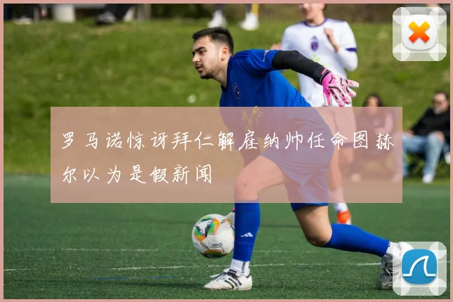 罗马诺惊讶拜仁解雇纳帅任命图赫尔以为是假新闻