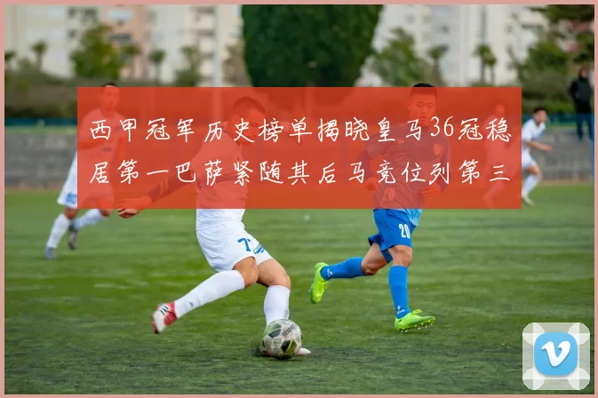 西甲冠军历史榜单揭晓皇马36冠稳居第一巴萨紧随其后马竞位列第三